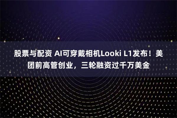 股票与配资 AI可穿戴相机Looki L1发布！美团前高管创业，三轮融资过千万美金