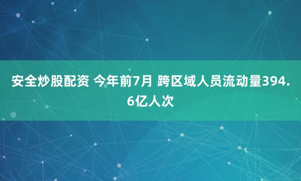 安全炒股配资 今年前7月 跨区域人员流动量394.6亿人次