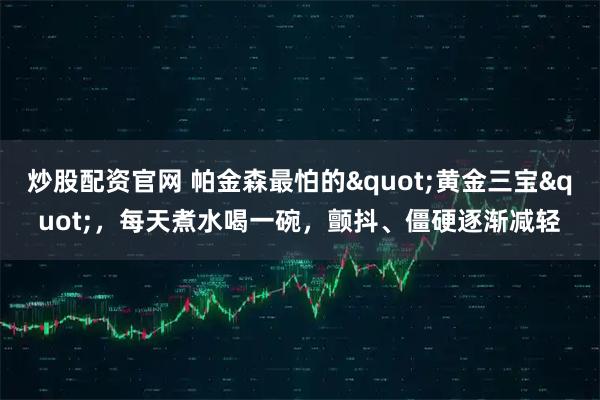 炒股配资官网 帕金森最怕的"黄金三宝"，每天煮水喝一碗，颤抖、僵硬逐渐减轻