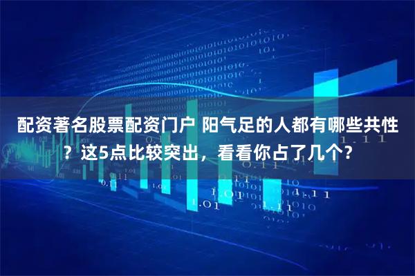 配资著名股票配资门户 阳气足的人都有哪些共性？这5点比较突出，看看你占了几个？