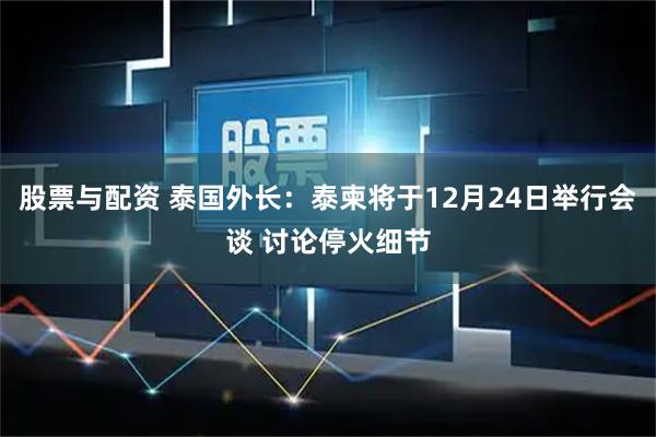 股票与配资 泰国外长：泰柬将于12月24日举行会谈 讨论停火细节