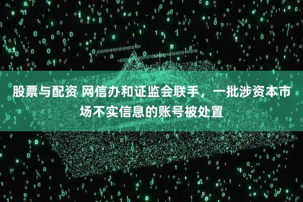 股票与配资 网信办和证监会联手，一批涉资本市场不实信息的账号被处置