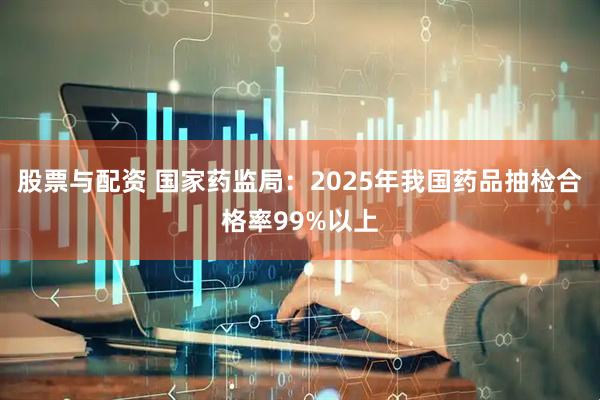 股票与配资 国家药监局：2025年我国药品抽检合格率99%以上