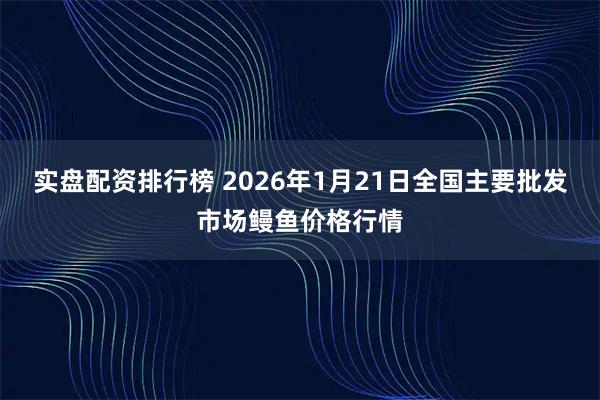 实盘配资排行榜 2026年1月21日全国主要批发市场鳗鱼价格行情