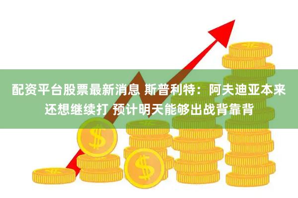 配资平台股票最新消息 斯普利特：阿夫迪亚本来还想继续打 预计明天能够出战背靠背