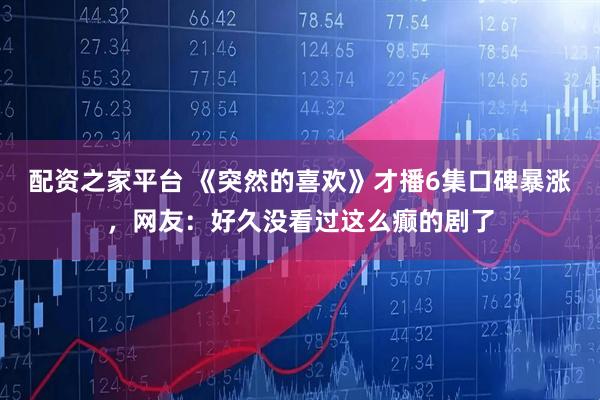 配资之家平台 《突然的喜欢》才播6集口碑暴涨，网友：好久没看过这么癫的剧了