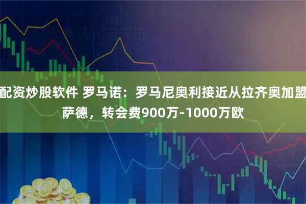 配资炒股软件 罗马诺：罗马尼奥利接近从拉齐奥加盟萨德，转会费900万-1000万欧
