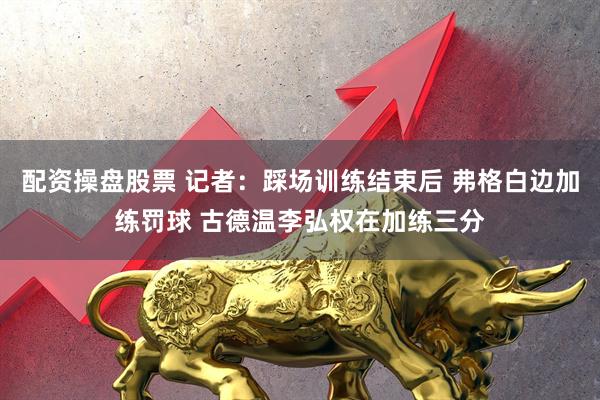 配资操盘股票 记者：踩场训练结束后 弗格白边加练罚球 古德温李弘权在加练三分