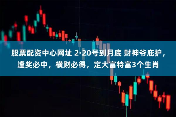 股票配资中心网址 2·20号到月底 财神爷庇护，逢奖必中，横财必得，定大富特富3个生肖