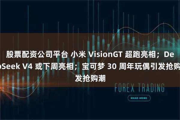 股票配资公司平台 小米 VisionGT 超跑亮相；DeepSeek V4 或下周亮相；宝可梦 30 周年玩偶引发抢购潮