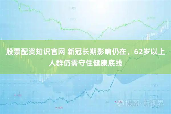 股票配资知识官网 新冠长期影响仍在，62岁以上人群仍需守住健康底线
