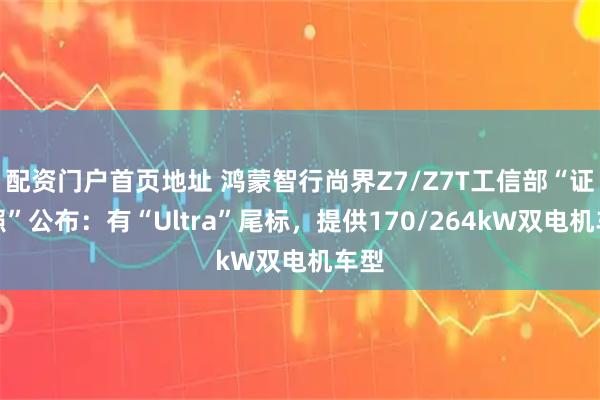 配资门户首页地址 鸿蒙智行尚界Z7/Z7T工信部“证件照”公布：有“Ultra”尾标，提供170/264kW双电机车型
