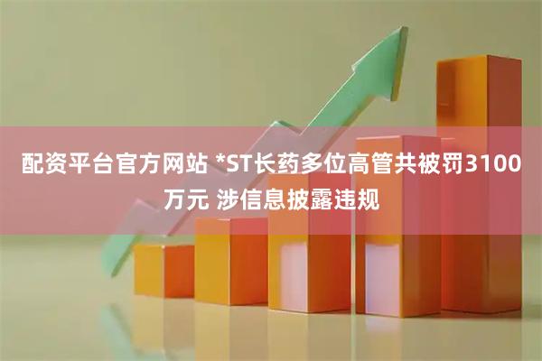 配资平台官方网站 *ST长药多位高管共被罚3100万元 涉信息披露违规
