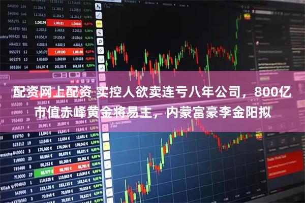 配资网上配资 实控人欲卖连亏八年公司，800亿市值赤峰黄金将易主，内蒙富豪李金阳拟