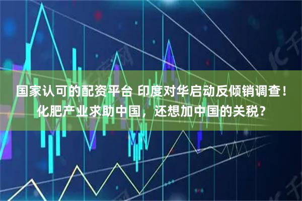 国家认可的配资平台 印度对华启动反倾销调查！化肥产业求助中国，还想加中国的关税？